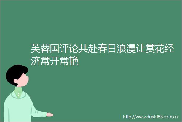 芙蓉国评论共赴春日浪漫让赏花经济常开常艳