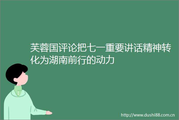 芙蓉国评论把七一重要讲话精神转化为湖南前行的动力