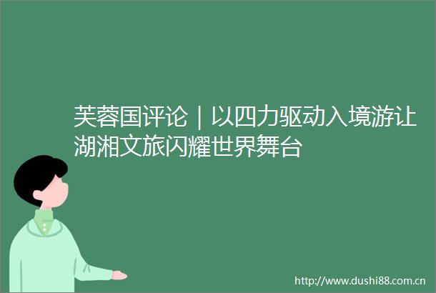 芙蓉国评论｜以四力驱动入境游让湖湘文旅闪耀世界舞台