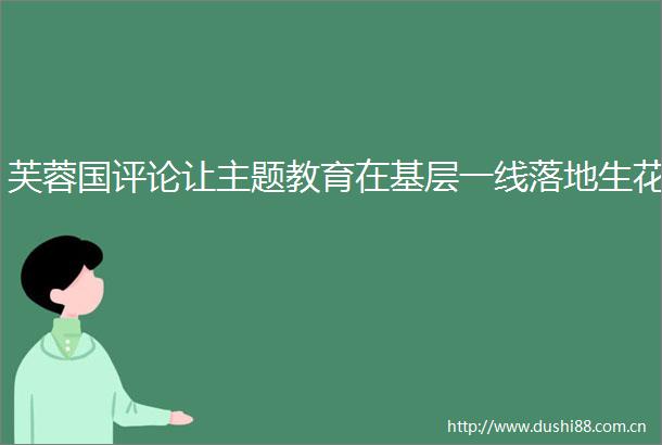 芙蓉国评论让主题教育在基层一线落地生花