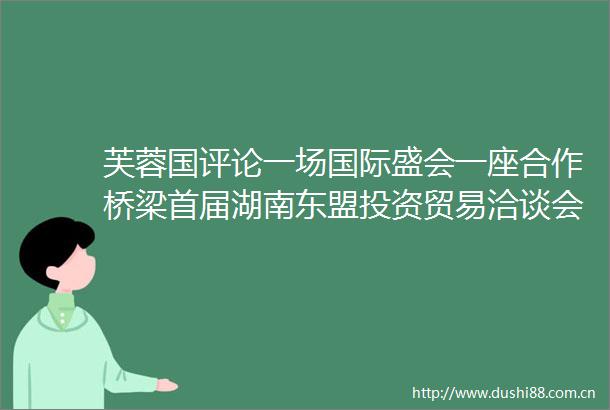 芙蓉国评论一场国际盛会一座合作桥梁首届湖南东盟投资贸易洽谈会系列谈之