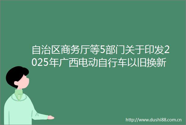 自治区商务厅等5部门关于印发2025年广西电动自行车以旧换新补贴工作方案的通知
