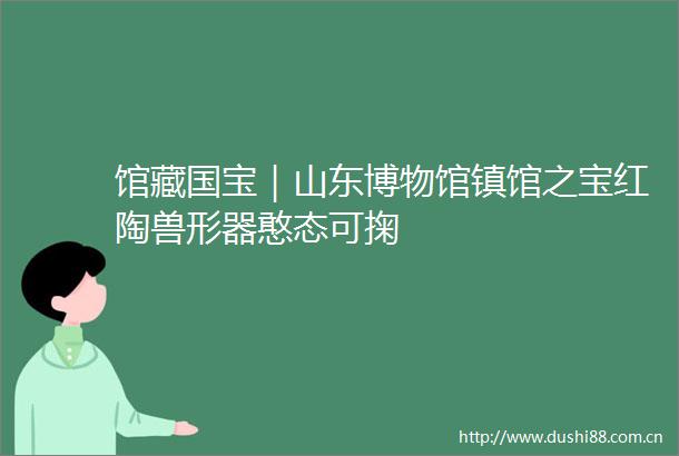 馆藏国宝｜山东博物馆镇馆之宝红陶兽形器憨态可掬