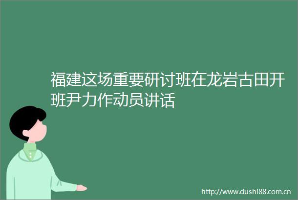 福建这场重要研讨班在龙岩古田开班尹力作动员讲话