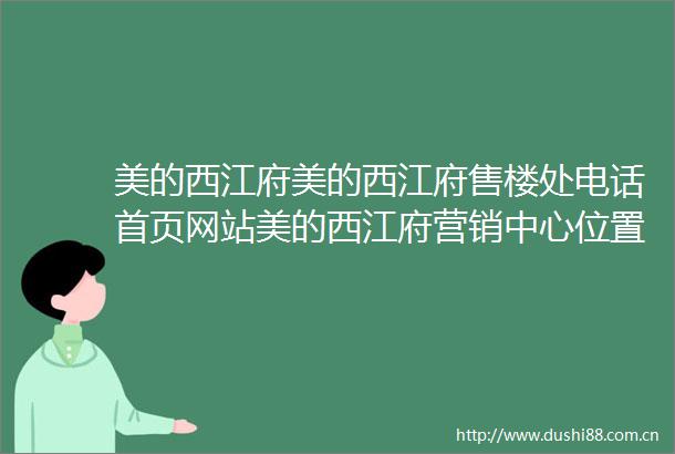 美的西江府美的西江府售楼处电话首页网站美的西江府营销中心位置美的西江府欢迎您楼盘详情最新价格户型图容积率售楼处