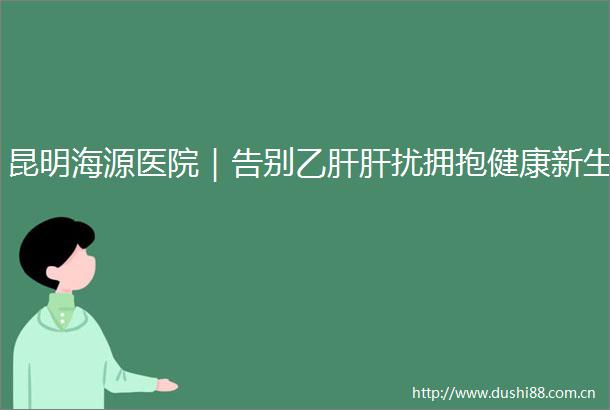 昆明海源医院｜告别乙肝肝扰拥抱健康新生