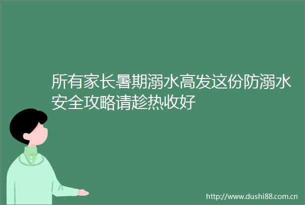 所有家长暑期溺水高发这份防溺水安全攻略请趁热收好