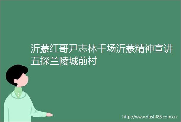 沂蒙红哥尹志林千场沂蒙精神宣讲五探兰陵城前村