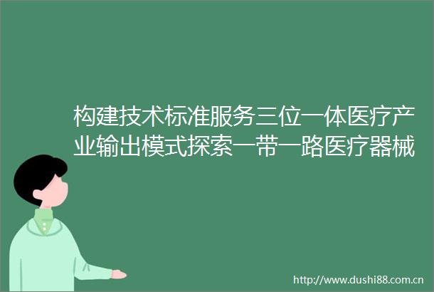 构建技术标准服务三位一体医疗产业输出模式探索一带一路医疗器械创新与应用合作新路径