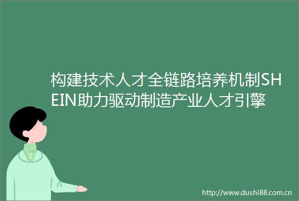 构建技术人才全链路培养机制SHEIN助力驱动制造产业人才引擎