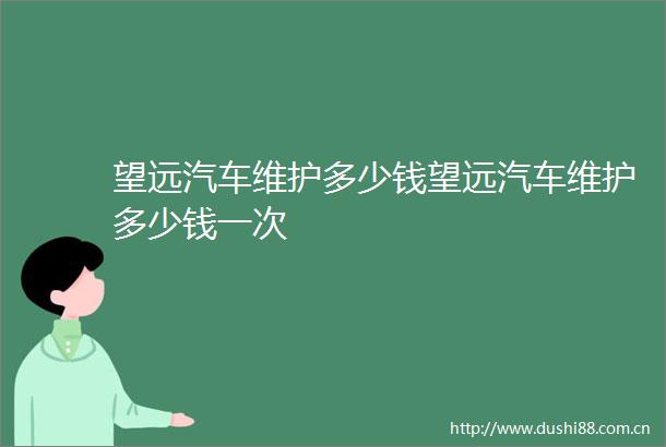 望远汽车维护多少钱望远汽车维护多少钱一次