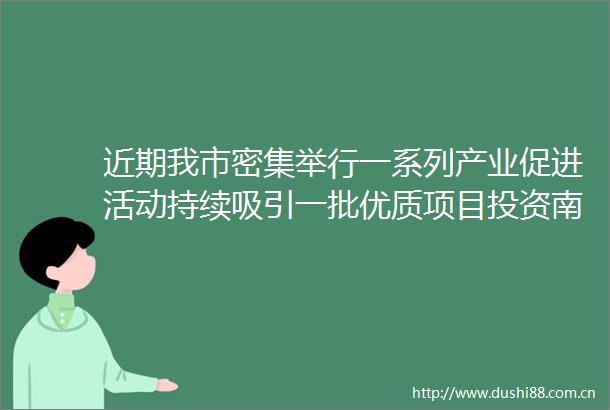 近期我市密集举行一系列产业促进活动持续吸引一批优质项目投资南京加仓南京优质项目招引支撑产业强市建设