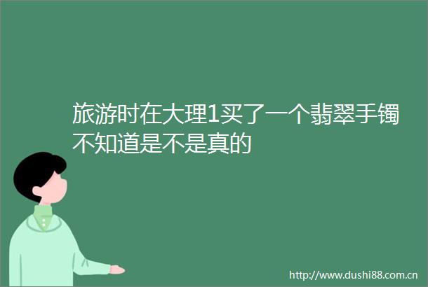 旅游时在大理1买了一个翡翠手镯不知道是不是真的