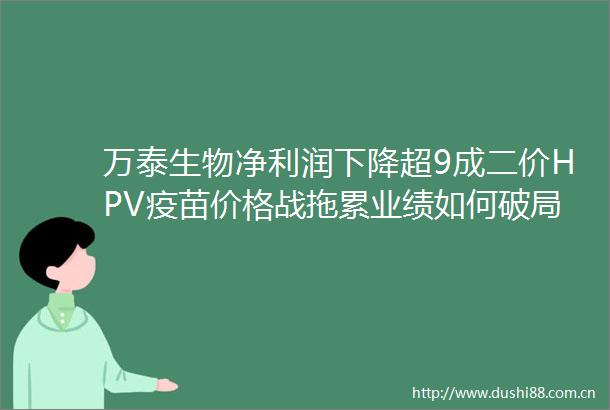 万泰生物净利润下降超9成二价HPV疫苗价格战拖累业绩如何破局