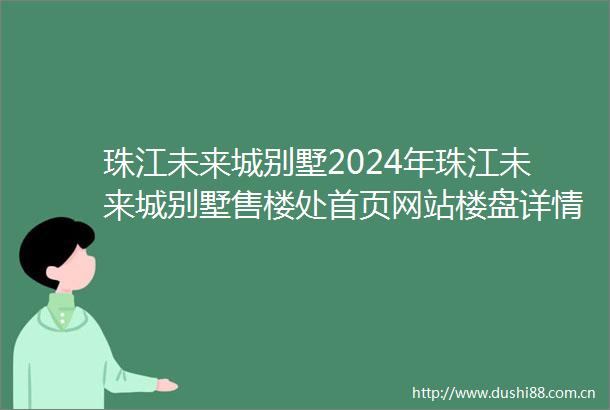 珠江未来城别墅2024年珠江未来城别墅售楼处首页网站楼盘详情户型配套