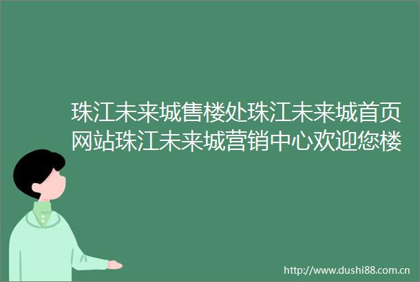 珠江未来城售楼处珠江未来城首页网站珠江未来城营销中心欢迎您楼盘详情备案价容积率小区环境户型图售楼处