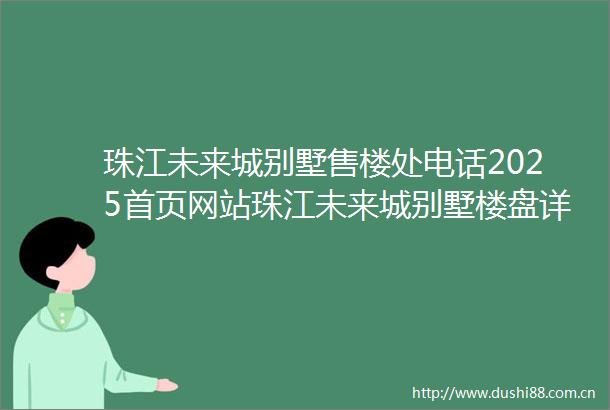 珠江未来城别墅售楼处电话2025首页网站珠江未来城别墅楼盘详情户型价格地址售楼处