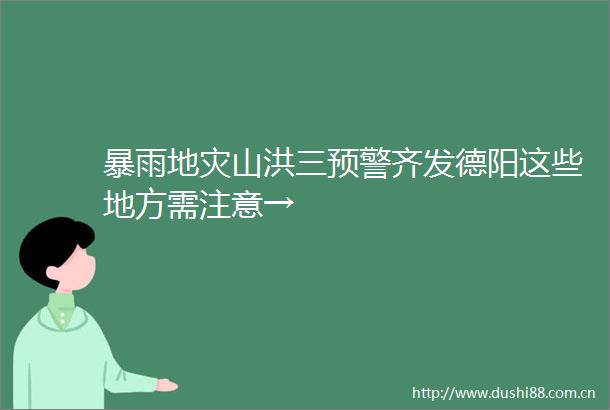 暴雨地灾山洪三预警齐发德阳这些地方需注意→