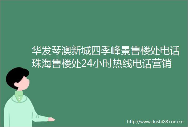 华发琴澳新城四季峰景售楼处电话珠海售楼处24小时热线电话营销中心电话