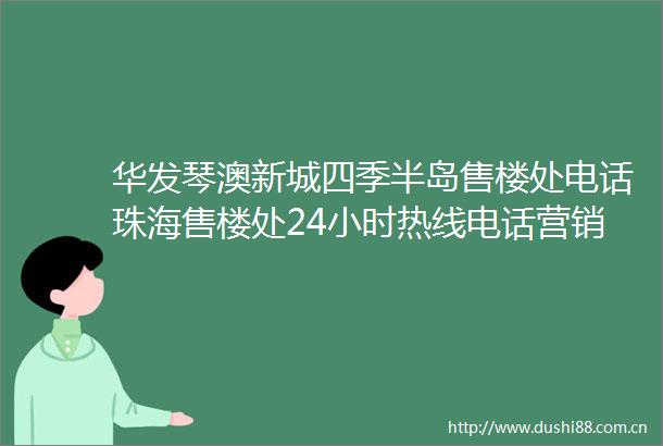 华发琴澳新城四季半岛售楼处电话珠海售楼处24小时热线电话营销中心电话