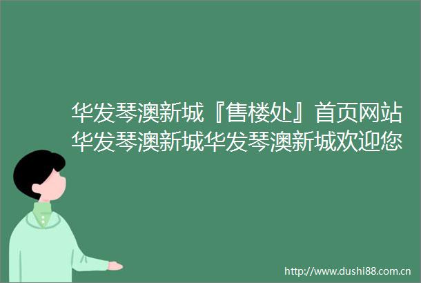 华发琴澳新城『售楼处』首页网站华发琴澳新城华发琴澳新城欢迎您2025售楼中心欢迎您楼盘华发琴澳新城售楼处电话