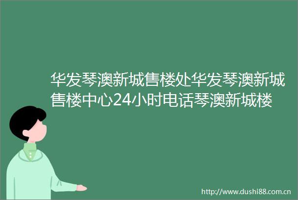 华发琴澳新城售楼处华发琴澳新城售楼中心24小时电话琴澳新城楼盘详情