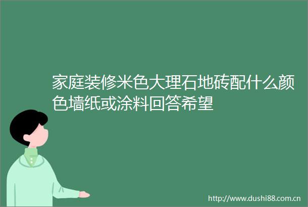 家庭装修米色大理石地砖配什么颜色墙纸或涂料回答希望