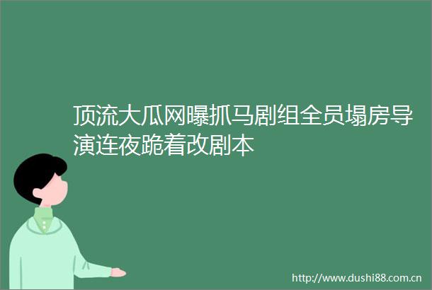 顶流大瓜网曝抓马剧组全员塌房导演连夜跪着改剧本