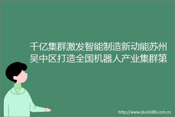 千亿集群激发智能制造新动能苏州吴中区打造全国机器人产业集群第一区
