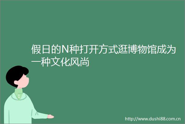 假日的N种打开方式逛博物馆成为一种文化风尚