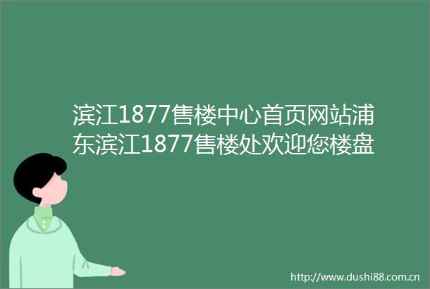 滨江1877售楼中心首页网站浦东滨江1877售楼处欢迎您楼盘详情价格户型