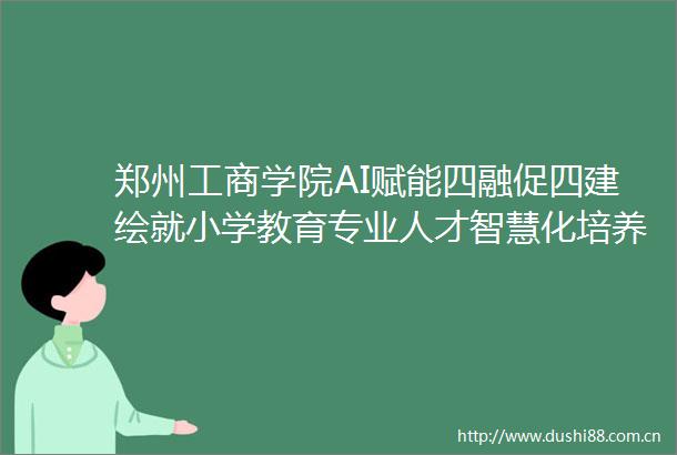 郑州工商学院AI赋能四融促四建绘就小学教育专业人才智慧化培养新篇
