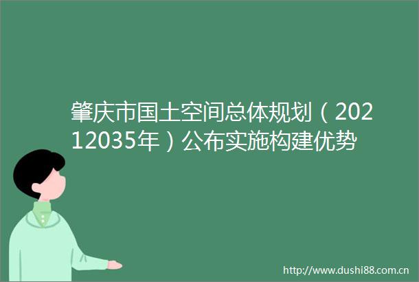 肇庆市国土空间总体规划（20212035年）公布实施构建优势互补高质量发展的国土空间体系