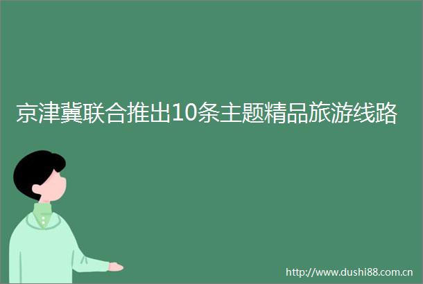 京津冀联合推出10条主题精品旅游线路