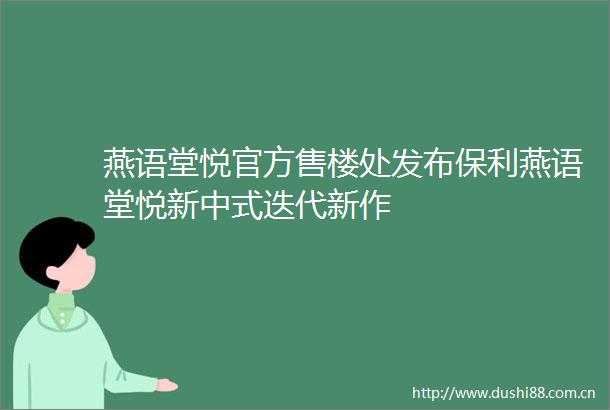 燕语堂悦官方售楼处发布保利燕语堂悦新中式迭代新作