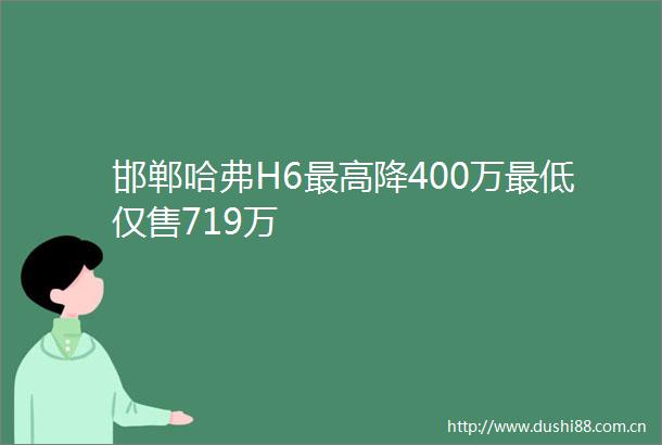 邯郸哈弗H6最高降400万最低仅售719万