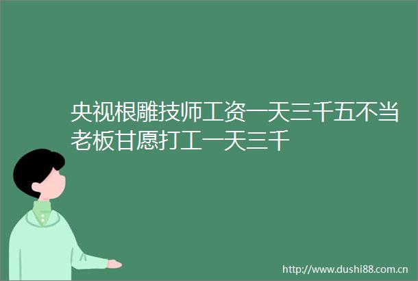 央视根雕技师工资一天三千五不当老板甘愿打工一天三千