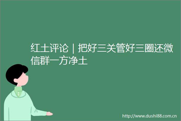 红土评论｜把好三关管好三圈还微信群一方净土