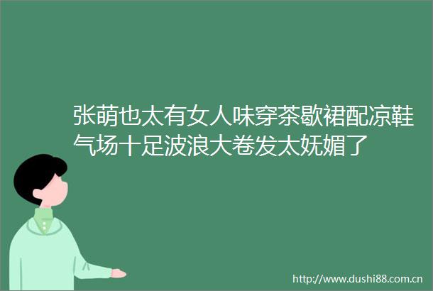 张萌也太有女人味穿茶歇裙配凉鞋气场十足波浪大卷发太妩媚了