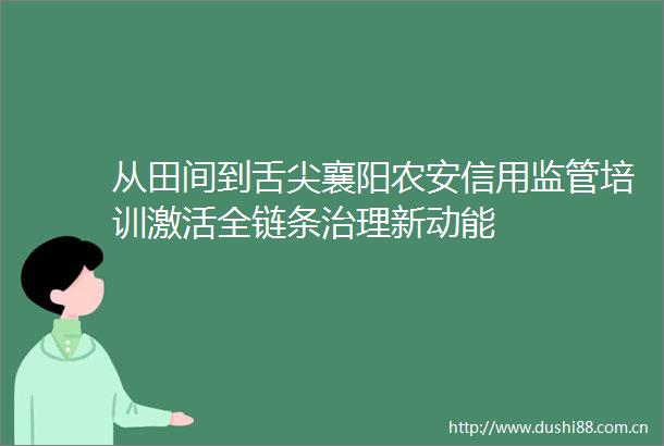 从田间到舌尖襄阳农安信用监管培训激活全链条治理新动能