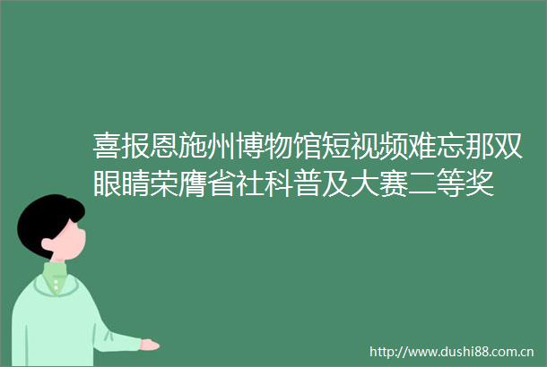 喜报恩施州博物馆短视频难忘那双眼睛荣膺省社科普及大赛二等奖