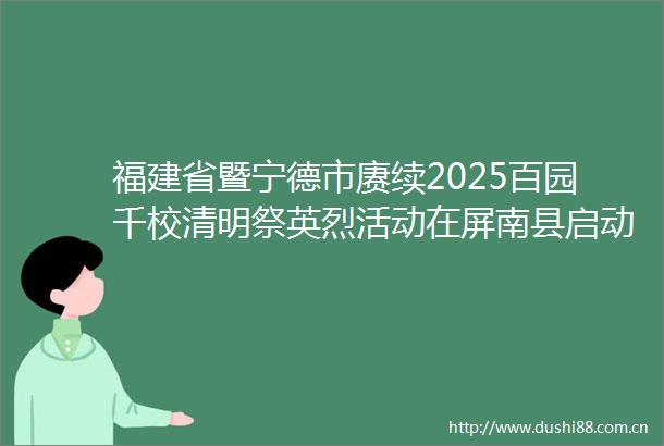 福建省暨宁德市赓续2025百园千校清明祭英烈活动在屏南县启动