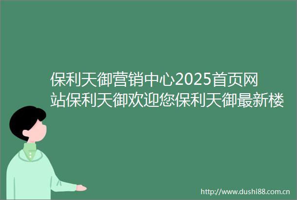 保利天御营销中心2025首页网站保利天御欢迎您保利天御最新楼盘详情保利天御售楼中心在售户型备案价24小时服务热线