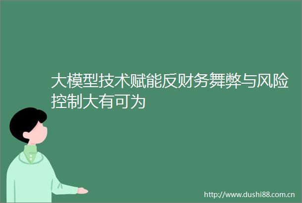大模型技术赋能反财务舞弊与风险控制大有可为