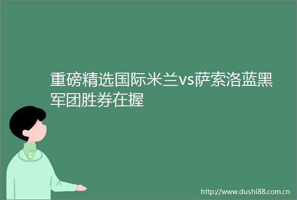 重磅精选国际米兰vs萨索洛蓝黑军团胜券在握
