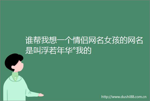 谁帮我想一个情侣网名女孩的网名是叫浮若年华°我的