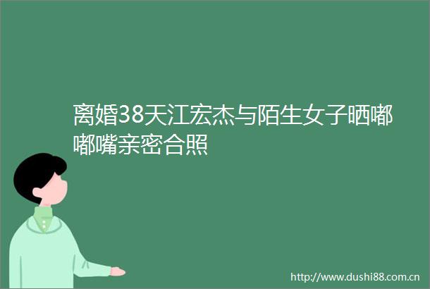 离婚38天江宏杰与陌生女子晒嘟嘟嘴亲密合照