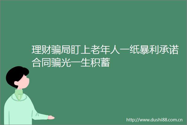理财局盯上老年人一纸暴利承诺合同光一生积蓄