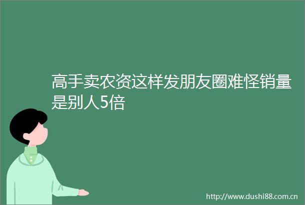 高手卖农资这样发朋友圈难怪销量是别人5倍