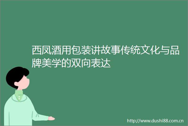 西凤酒用包装讲故事传统文化与品牌美学的双向表达